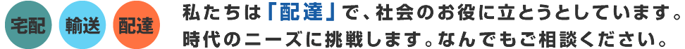 宅配、輸送、配達　私たちは『配達』で、社会のお役に立とうとしています。時代のニーズに挑戦します。なんでもご相談ください。